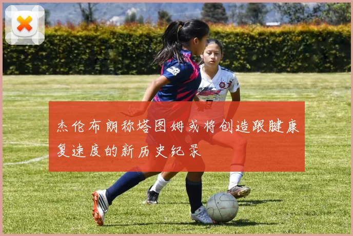 杰伦布朗称塔图姆或将创造跟腱康复速度的新历史纪录