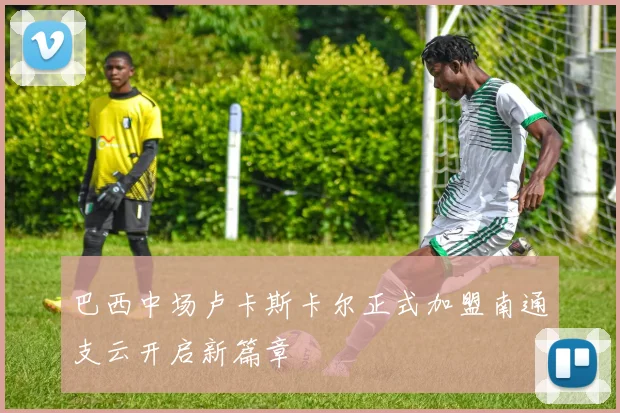 巴西中场卢卡斯卡尔正式加盟南通支云开启新篇章