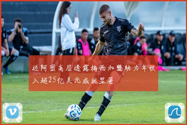 迈阿密高层透露梅西加盟助力年收入超25亿美元成就显著