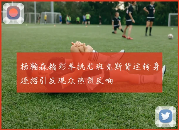 杨瀚森精彩单挑尤班克斯背运转身连招引发观众热烈反响