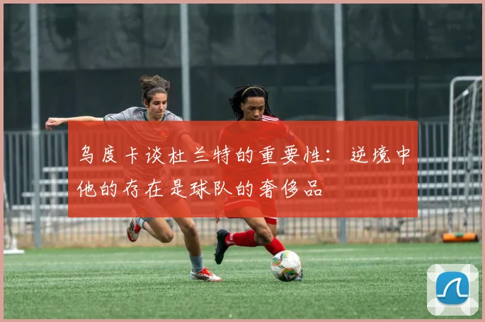 乌度卡谈杜兰特的重要性:逆境中他的存在是球队的奢侈品