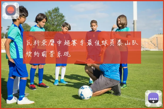 瓦科荣膺中超赛季最佳球员泰山队续约前景乐观
