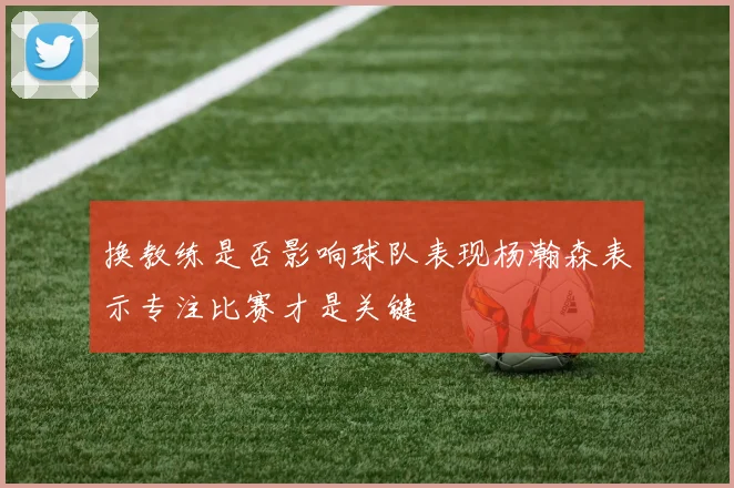 换教练是否影响球队表现杨瀚森表示专注比赛才是关键