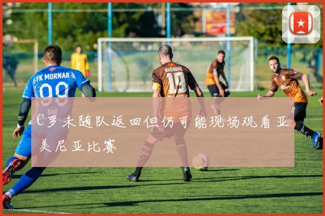 C罗未随队返回但仍可能现场观看亚美尼亚比赛
