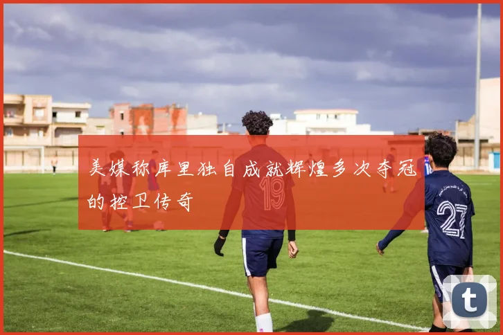 美媒称库里独自成就辉煌多次夺冠的控卫传奇