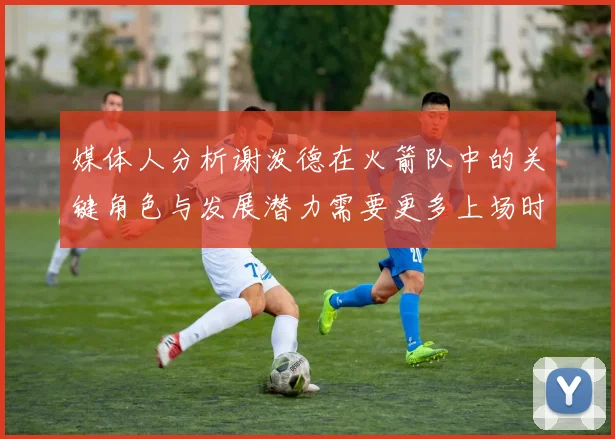媒体人分析谢泼德在火箭队中的关键角色与发展潜力需要更多上场时间