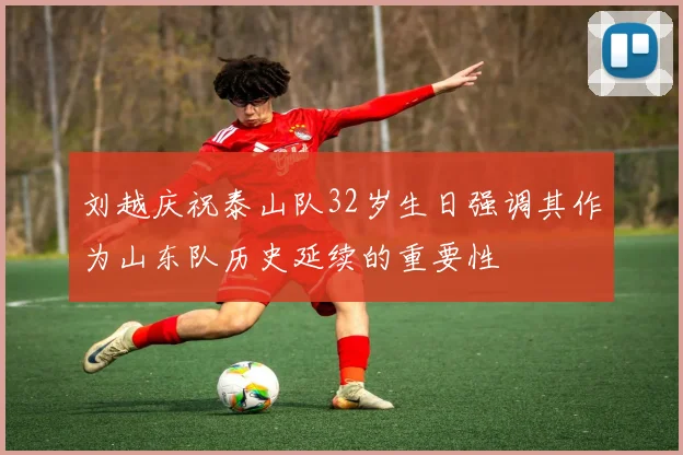 刘越庆祝泰山队32岁生日强调其作为山东队历史延续的重要性