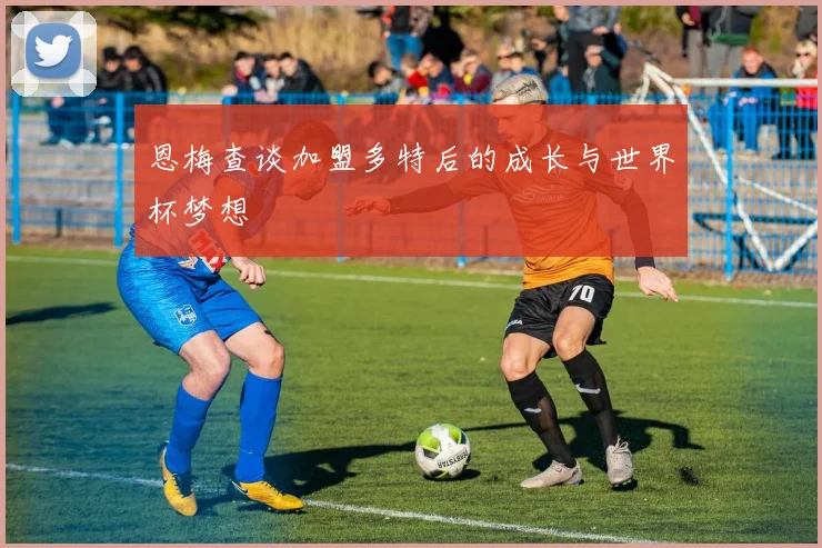 恩梅查谈加盟多特后的成长与世界杯梦想