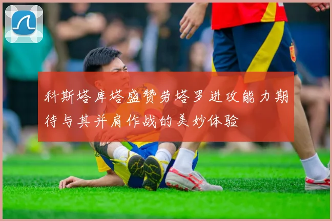 科斯塔库塔盛赞劳塔罗进攻能力期待与其并肩作战的美妙体验