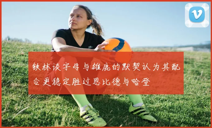 铁林谈字母与雄鹿的默契认为其配合更稳定胜过恩比德与哈登