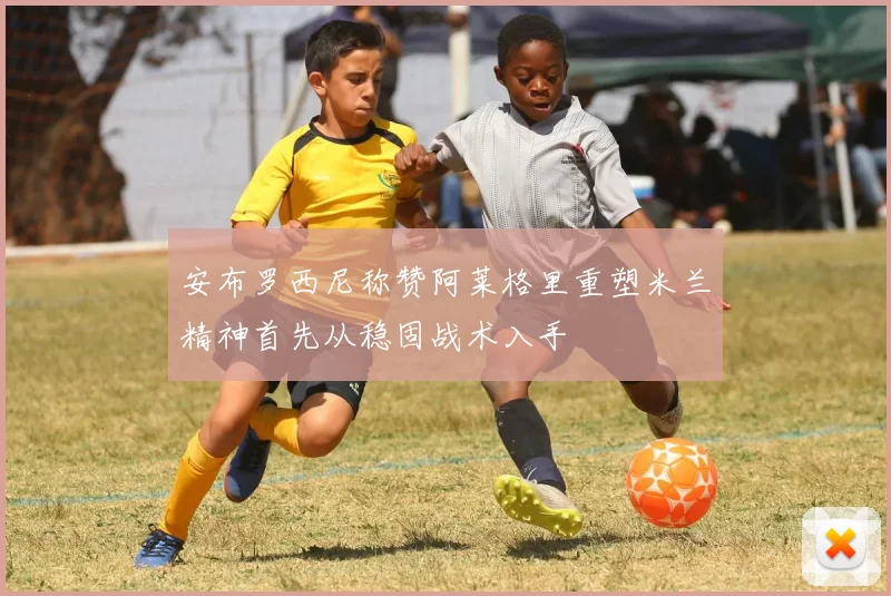 安布罗西尼称赞阿莱格里重塑米兰精神首先从稳固战术入手