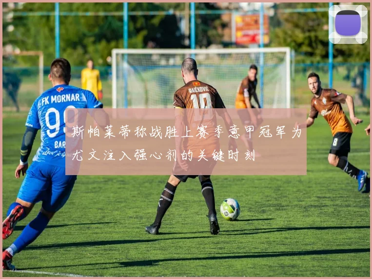 斯帕莱蒂称战胜上赛季意甲冠军为尤文注入强心剂的关键时刻