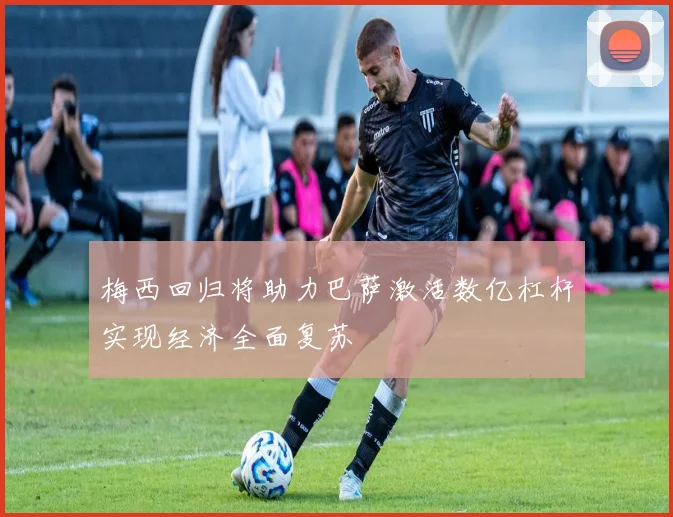 梅西回归将助力巴萨激活数亿杠杆实现经济全面复苏