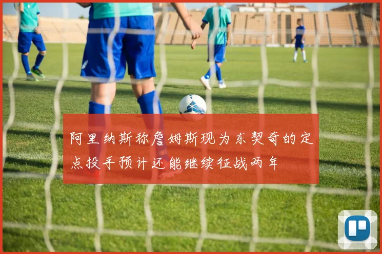 阿里纳斯称詹姆斯现为东契奇的定点投手预计还能继续征战两年