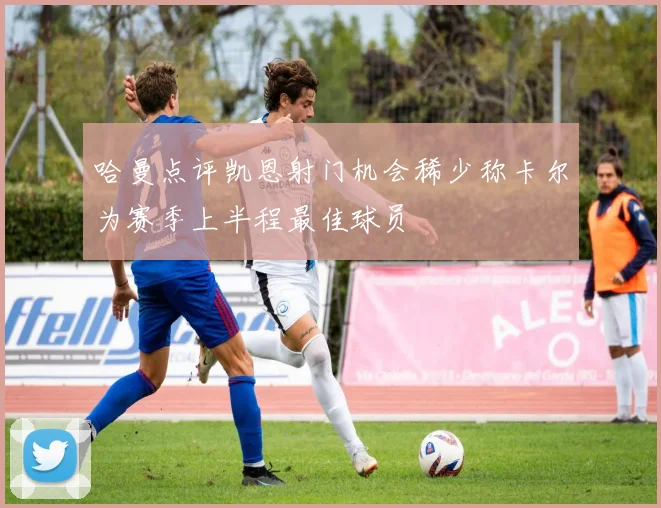 哈曼点评凯恩射门机会稀少称卡尔为赛季上半程最佳球员