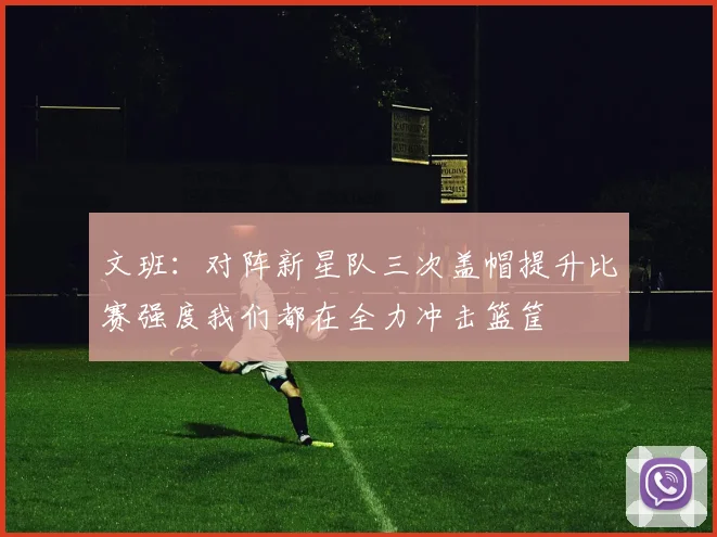 文班：对阵新星队三次盖帽提升比赛强度我们都在全力冲击篮筐